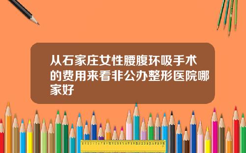 从石家庄女性腰腹环吸手术的费用来看非公办整形医院哪家好