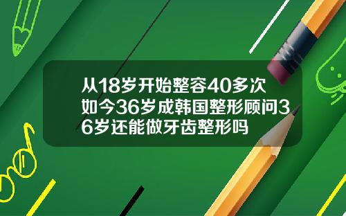 从18岁开始整容40多次如今36岁成韩国整形顾问36岁还能做牙齿整形吗