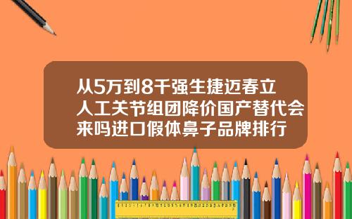 从5万到8千强生捷迈春立人工关节组团降价国产替代会来吗进口假体鼻子品牌排行