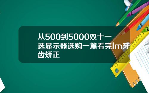 从500到5000双十一选显示器选购一篇看完lm牙齿矫正