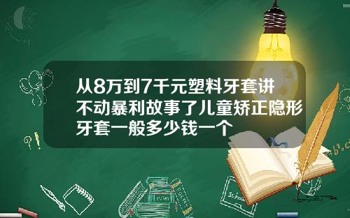 从8万到7千元塑料牙套讲不动暴利故事了儿童矫正隐形牙套一般多少钱一个