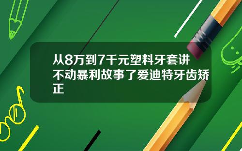 从8万到7千元塑料牙套讲不动暴利故事了爱迪特牙齿矫正