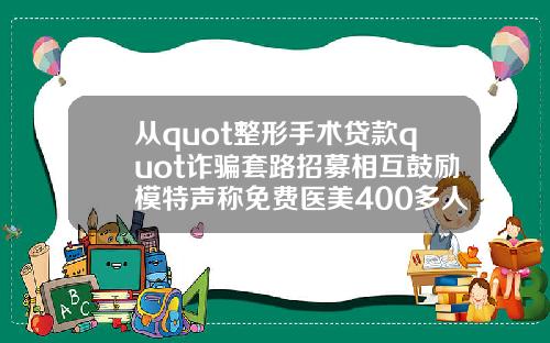从quot整形手术贷款quot诈骗套路招募相互鼓励模特声称免费医美400多人被骗数千万元