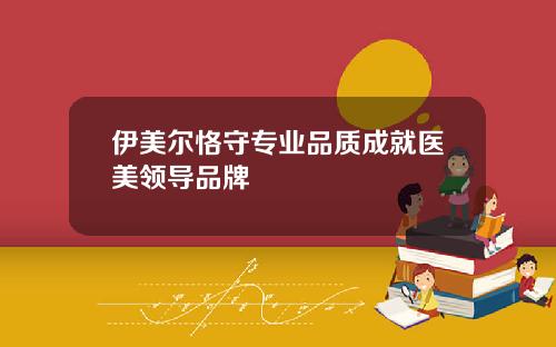 伊美尔恪守专业品质成就医美领导品牌