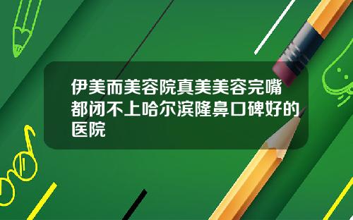 伊美而美容院真美美容完嘴都闭不上哈尔滨隆鼻口碑好的医院
