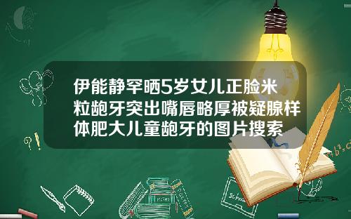 伊能静罕晒5岁女儿正脸米粒龅牙突出嘴唇略厚被疑腺样体肥大儿童龅牙的图片搜索