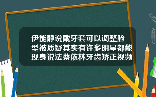 伊能静说戴牙套可以调整脸型被质疑其实有许多明星都能现身说法蔡依林牙齿矫正视频