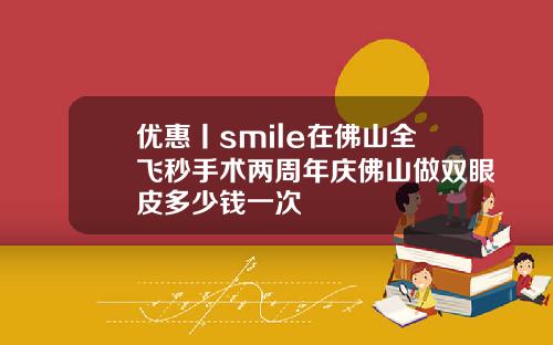 优惠丨smile在佛山全飞秒手术两周年庆佛山做双眼皮多少钱一次