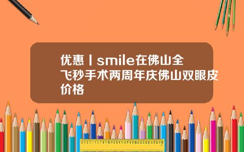 优惠丨smile在佛山全飞秒手术两周年庆佛山双眼皮价格