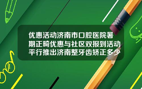 优惠活动济南市口腔医院暑期正畸优惠与社区双报到活动平行推出济南整牙齿矫正多少钱啊
