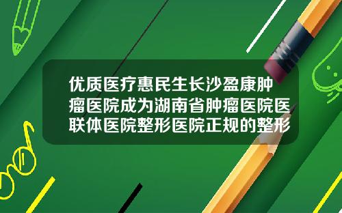 优质医疗惠民生长沙盈康肿瘤医院成为湖南省肿瘤医院医联体医院整形医院正规的整形医院在哪里长沙