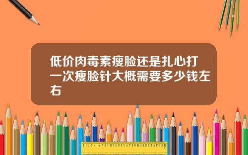 低价肉毒素瘦脸还是扎心打一次瘦脸针大概需要多少钱左右