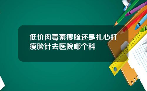 低价肉毒素瘦脸还是扎心打瘦脸针去医院哪个科