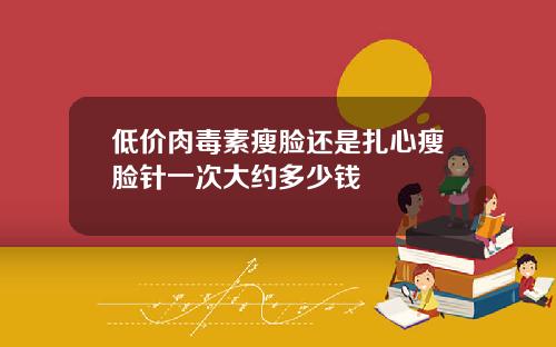 低价肉毒素瘦脸还是扎心瘦脸针一次大约多少钱