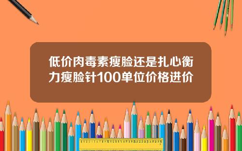低价肉毒素瘦脸还是扎心衡力瘦脸针100单位价格进价