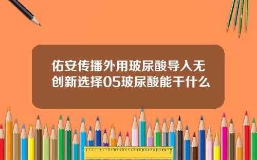 佑安传播外用玻尿酸导入无创新选择05玻尿酸能干什么