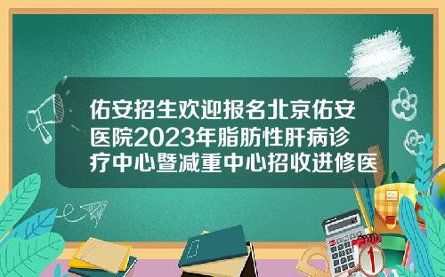 佑安招生欢迎报名北京佑安医院2023年脂肪性肝病诊疗中心暨减重中心招收进修医生简章哪家医院可以抽脂肪