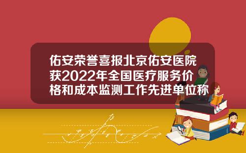 佑安荣誉喜报北京佑安医院获2022年全国医疗服务价格和成本监测工作先进单位称号北京打瘦脸针比较好的医院是哪家