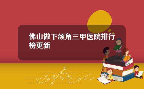 佛山做下颌角三甲医院排行榜更新