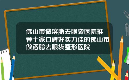 佛山市做溶脂去眼袋医院推荐十家口碑好实力佳的佛山市做溶脂去眼袋整形医院