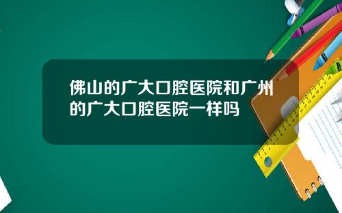佛山的广大口腔医院和广州的广大口腔医院一样吗