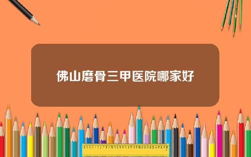 佛山磨骨三甲医院哪家好