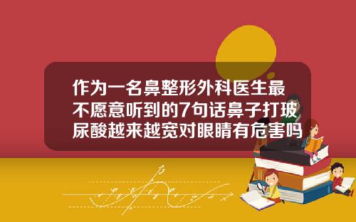 作为一名鼻整形外科医生最不愿意听到的7句话鼻子打玻尿酸越来越宽对眼睛有危害吗
