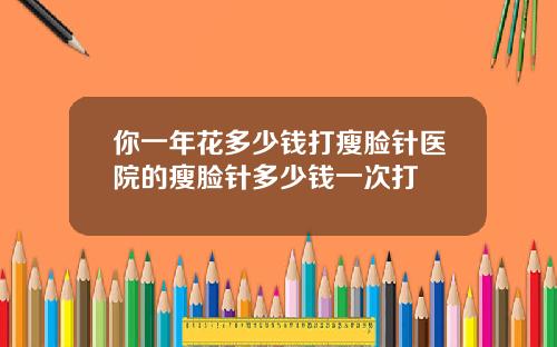 你一年花多少钱打瘦脸针医院的瘦脸针多少钱一次打