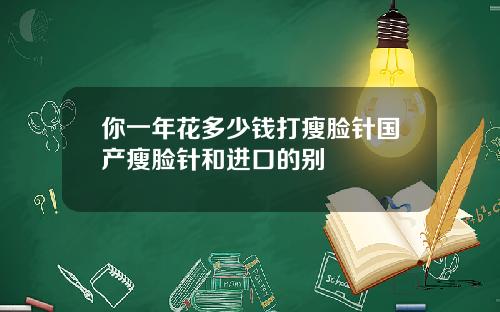 你一年花多少钱打瘦脸针国产瘦脸针和进口的别