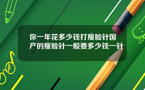 你一年花多少钱打瘦脸针国产的瘦脸针一般要多少钱一针