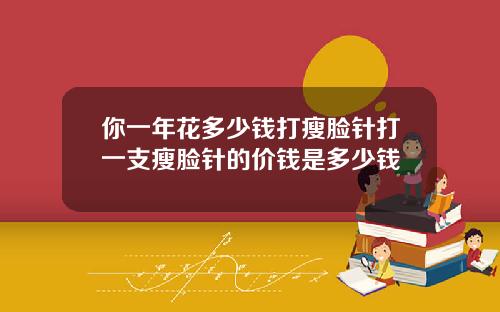 你一年花多少钱打瘦脸针打一支瘦脸针的价钱是多少钱