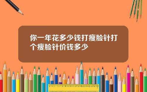 你一年花多少钱打瘦脸针打个瘦脸针价钱多少