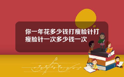 你一年花多少钱打瘦脸针打瘦脸针一次多少钱一次