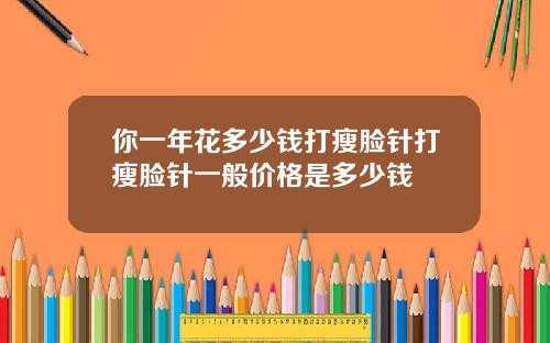 你一年花多少钱打瘦脸针打瘦脸针一般价格是多少钱