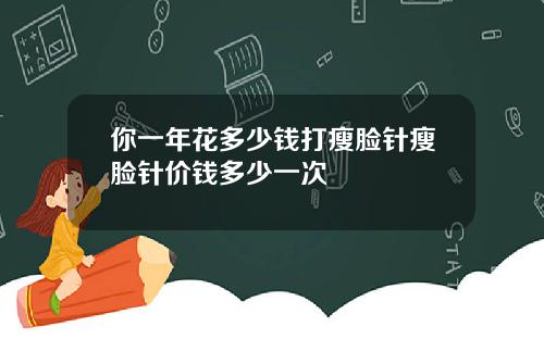 你一年花多少钱打瘦脸针瘦脸针价钱多少一次