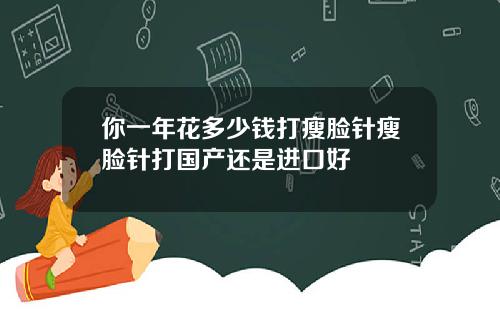 你一年花多少钱打瘦脸针瘦脸针打国产还是进口好
