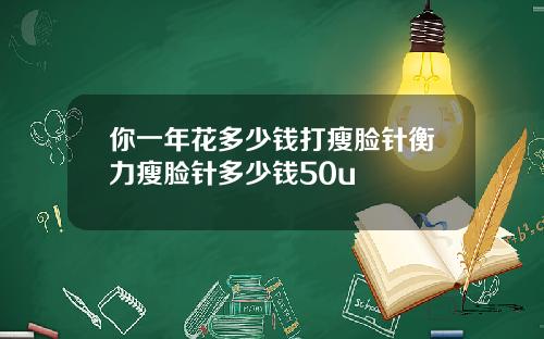 你一年花多少钱打瘦脸针衡力瘦脸针多少钱50u