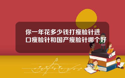 你一年花多少钱打瘦脸针进口瘦脸针和国产瘦脸针哪个好