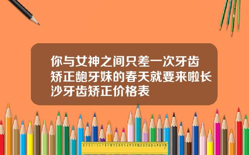 你与女神之间只差一次牙齿矫正龅牙妹的春天就要来啦长沙牙齿矫正价格表