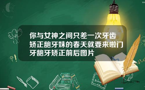 你与女神之间只差一次牙齿矫正龅牙妹的春天就要来啦门牙龅牙矫正前后图片