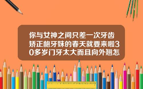 你与女神之间只差一次牙齿矫正龅牙妹的春天就要来啦30多岁门牙太大而且向外翘怎么办