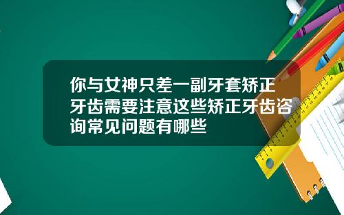 你与女神只差一副牙套矫正牙齿需要注意这些矫正牙齿咨询常见问题有哪些