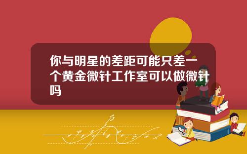 你与明星的差距可能只差一个黄金微针工作室可以做微针吗
