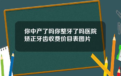你中产了吗你整牙了吗医院矫正牙齿收费价目表图片