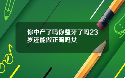 你中产了吗你整牙了吗23岁还能做正畸吗女
