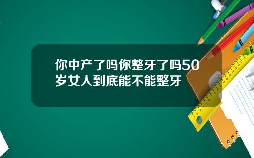 你中产了吗你整牙了吗50岁女人到底能不能整牙