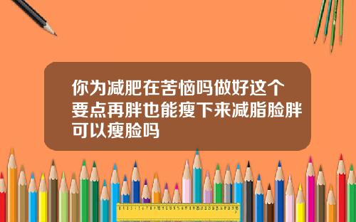 你为减肥在苦恼吗做好这个要点再胖也能瘦下来减脂脸胖可以瘦脸吗