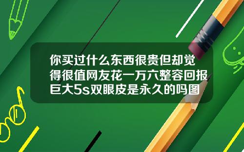 你买过什么东西很贵但却觉得很值网友花一万六整容回报巨大5s双眼皮是永久的吗图片