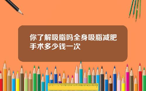 你了解吸脂吗全身吸脂减肥手术多少钱一次