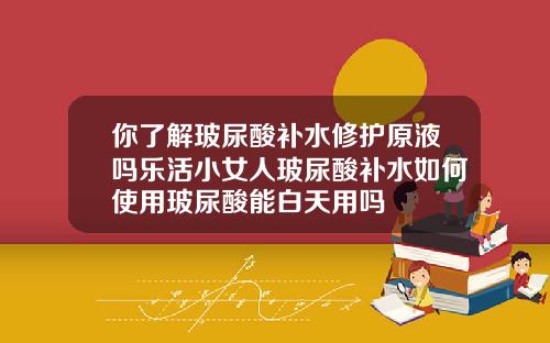 你了解玻尿酸补水修护原液吗乐活小女人玻尿酸补水如何使用玻尿酸能白天用吗